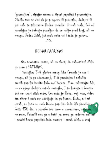 “gromuljica“, sipajte smesu u kipuci paprikaš i promešajte.
Ukoliko vam se cini da je pregusto ili preretko, dodajte ili
još malo te takozvane hladne zaprske, ili malo vode. Sok od
paradajza je takodje pozeljan da se nalije pred kraj, ali ne
mnogo. Jedno 2dcl, još malo neka vri i tada je gotovo.
-10BECAR PAPRIKAŠ
Ovo verovatno znate, ali za slucaj da zaboravite! Neko
ga zove i SATARAŠ.
Sastojke: 3-4 glavice crnog luka (mozda je ovo i
mnogo, ali ja ga obozavam), 5-6 paradajza i nekoliko
svezih paprika isecite kako god hocete. Prvo izdinstajte luk,
pa na njega dodajte ostale sastojke. I to kuvajte i kuvajte
dok ne ispari višak vode. Evo sada je Boba, moj muz, video
šta pišem i sada me ubedjuje da ga kuvam. Bobo, a i svi
ostali, ne kuva se sada Becar paprikaš kada kila paradajza
košta 130 din, a paprike ima samo u zamrzivacu, necijem,
ne mom. Posadili smo ga u bašti pa cemo ga redovno zalivati
i praviti becar paprikaš kada naraste i sazri. Neko u ovaj

 