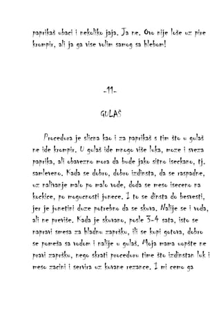 paprikaš ubaci i nekoliko jaja. Ja ne. Ovo nije loše uz pire
krompir, ali ja ga vise volim samog sa hlebom!

-11GULAŠ
Procedura je slicna kao i za paprikaš s tim što u gulaš
ne ide krompir. U gulaš ide mnogo više luka, moze i sveza
paprika, ali obavezno mora da bude jako sitno iseckano, tj.
samleveno. Kada se dobro, dobro izdinsta, da se raspadne,
uz nalivanje malo po malo vode, doda se meso iseceno na
kockice, po mogucnosti junece. I to se dinsta do besvesti,
jer je junetini duze potrebno da se skuva. Nalije se i voda,
ali ne previše. Kada je skuvano, posle 3-4 sata, isto se
napravi smesa za hladnu zapršku, ili se kupi gotova, dobro
se pomeša sa vodom i nalije u gulaš. Moja mama uopšte ne
pravi zapršku, nego skrati proceduru time što izdinstan luk i
meso zacini i servira uz kuvane rezance. I mi cemo ga

 