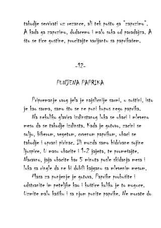 takodje servirati uz rezance, ali tek pošto ga “zaprzimo“.
A kada ga zaprzimo, dodacemo i malo soka od paradajza. A
što se tice gustine, procitajte varijantu sa paprikašem.
-12PUNJENA PAPRIKA
Pripremanje ovog jela je najslicnije sarmi, u suštini, isto
je kao sarma, samo što se ne puni kupus nego paprika.
Na nekoliko glavica izdinstanog luka se ubaci i mleveno
meso da se takodje izdinsta. Kada je gotovo, zacini se
solju, biberom, vegetom, crvenom paprikom, ubaci se
takodje i oprani pirinac. Ili mozda samo hidrirane sojine
ljuspice. U masu ubacite i 1-2 jajeta, te promešajte.
Naravno, jaja ubacite bar 5 minuta posle skidanja mesa i
luka sa ringle da ne bi dobili kajganu sa mlevenim mesom.
Masa za punjenje je gotova. Paprike probušite i
odstranite im peteljke kao i koštice koliko je to moguce.
Uzmite malu kašiku i sa njom punite paprike. Ne morate do

 