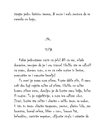 sipajte jednu kašicicu šecera. A moze i malo peršuna da se
nasecka na kraju.

-14SUPA
Kakav jednostavan naziv za jelo! Ali za vas, mlade
domacice, verujem da je i ovo izazov! Ukoliko ste se odlucili
za pravu, domacu supu, a ne za neke supice iz kesice,
prepustite se i navucite kecelju!
Po meni je prava supa pileca. Kupte dakle pile, ili samo
neki deo koji najviše volite od pileta. Ukoliko ne volite
kuvano pilece meso, dovoljno je da kupite samo ledja, krilca
ili nogice. To je najjeftinije, a supa ima odlican ukus.
Znaci, kupite šta zelite i ubacite u veliku šerpu sa vodom.
U istu tu šerpu ubacite šargarepu, peršun, glavicu luka, par
krompira, komad celera, biber u zrnu, lovorov list,
kelerabicu, zacinite vegetom, ukljucite ringlu i ostavite da

 