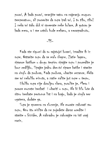 provri. A kada provri, smanjite vatru na najmanju mogucu
temperaturu, ali proverite da supa ipak vri. I to tiho, tiho!
I neka vri tako dok vi spremate neke kolace. A gotovo je
kada meso, a i sve ostalo bude mekano, a neraspadnuto.
-15Kada ste sigurni da su sajstojci kuvani, izvadite ih iz
supe. Ostavite supu da se malo slegne. Zatim lagano,
sipacom kašikom u drugu šerpicu sipajte supu i procedite je
kroz cediljku. Sipajte jedno dve-tri sipace kašike i stavite
na ringlu da prokuva. Kada prokuva, ubacite rezance. Neka
sve vri nekoliko minuta, a zatim nalite još supe u šerpu.
Ukoliko supa nije dovoljno slana, posolite je. Meso i
povrce mozete iseckati i ubaciti u supu. Ne bi bilo loše da
sitno iseckate peršunov list i na kraju, kada je ringla vec
ugašena, dodate ga.
Supa je spremna za sluzenje. Ne morate zakuvati svu
supu. Ono što mislite da ne pojedete danas ocedite i
stavite u frizider. A naknadno je zakuvajte na isti ovaj
nacin.

 
