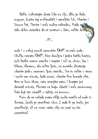 Dakle, izdinstajte dosta luka na ulju. Ako je ikako
moguce, kupite taj multipraktik i sameljite luk. Ubacite i
lovorov list. Sipnite i malo vodice naknadno. Kada se luk
tako dobro raspadne da se pretvori u kašu, nalite dosta
-17vode i u nekoj posudi razmutite FANT sa malo vode.
Ukoliko nemate FANT, bice dovoljna i jedna kašika brašna,
pola kašike crvene paprike i vegete i soli po ukusu, kao i
bibera. Naravno, ako volite ljuto, na pocetku dinstanja
ubacite jednu zarezanu ljutu papriku. Sve to nalite u šerpu
i posle par minuta, kada provri, ubacite fine komade ribe.
Ona se brzo skuva, zato smanjite vatru i kuvajte još
desetak minuta. Mozete na kraju ubaciti i malo peršunovog
lista koji ste zasadili u saksiju na prozoru.
Kazu da se nekada prava riblja corba pravila od vode iz
Dunava. Imala je specifican ukus. I sada bi ga imala, još
specificniji, ali ne znam zašto niko ne pravi po tim
receptima!

 