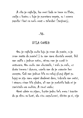 A riba je najbolja, bar meni kada se isece na filete,
uvalja u brašno u koje je pomešana vegeta, so i crvena
paprika i baci na vrelu mast u talandari (tanjiraci).
-18BELA CORBA
Ovo je najbolja corba koju ja znam da pravim, a ja
znam svašta da pravim! I to sam sama skontala recept. Dok
sam radila u jednom vrticu, stizao nam je rucak iz
restorana. Ovu corbu sam obozavala, i malo po malo, uz
dosta izmena i dopuna, uspela sam da je usavrsim bez
recepta. Cak sam jednom bila na nekoj glupoj dijeti po
kojoj se piju samo cajevi dvadeset dana, izdrzala sam cetiri,
i stvarno nisam bila gladna, ali sam je prekršila kada mi je
zamirisala ova corbica. A zvuci ovako:
Opet odete na pijacu, kupite jedno belo meso i trazite
da ga skinu sa kosti, ako nisu raspolozeni, skinite ga vi, nije

 