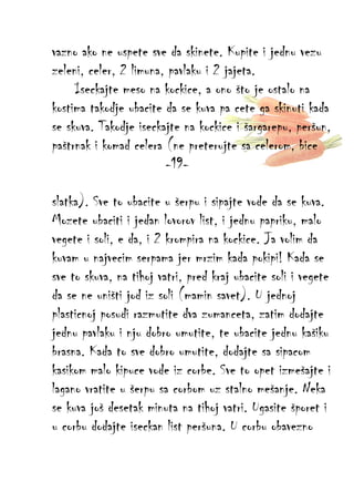 vazno ako ne uspete sve da skinete. Kupite i jednu vezu
zeleni, celer, 2 limuna, pavlaku i 2 jajeta.
Iseckajte meso na kockice, a ono što je ostalo na
kostima takodje ubacite da se kuva pa cete ga skinuti kada
se skuva. Takodje iseckajte na kockice i šargarepu, peršun,
paštrnak i komad celera (ne preterujte sa celerom, bice
-19slatka). Sve to ubacite u šerpu i sipajte vode da se kuva.
Mozete ubaciti i jedan lovorov list, i jednu papriku, malo
vegete i soli, e da, i 2 krompira na kockice. Ja volim da
kuvam u najvecim serpama jer mrzim kada pokipi! Kada se
sve to skuva, na tihoj vatri, pred kraj ubacite soli i vegete
da se ne uništi jod iz soli (mamin savet). U jednoj
plasticnoj posudi razmutite dva zumanceta, zatim dodajte
jednu pavlaku i nju dobro umutite, te ubacite jednu kašiku
brasna. Kada to sve dobro umutite, dodajte sa sipacom
kasikom malo kipuce vode iz corbe. Sve to opet izmešajte i
lagano vratite u šerpu sa corbom uz stalno mešanje. Neka
se kuva još desetak minuta na tihoj vatri. Ugasite šporet i
u corbu dodajte iseckan list peršuna. U corbu obavezno

 