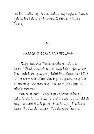 iscediti nekoliko kapi limuna, svako u svoj tanjir, ali kada se
malo prohladi da se ne bi unistio C vitamin iz limuna
(mama).

-20PARADAJZ CORBA SA KNEDLAMA
Cujte sada ovo: “Tanka zaprška sa malo ulja i
brašna.“ Znaci, razumeli smo se, moja baka i njen recept.
U to, kada brašno porumeni, dodati litru hladne vode i 2-3
dcl. paradajz soka. Zatim ubaciti jednu glavicu crnog luka
ne iseckanog, vec zasecenog i ako imate jednu papriku,
takodje zasecenu.
Kada corba provri, u nju lagano spuštati jednu po
jednu knedlu koje se prave na sledeci nacin: u jedan duboki
tanjir razmutiti 3 cela jajeta, 4 kašike ulja i 5-6 kašika
brašna. To doooobro umutiti. Po malo testa (trecinu

 