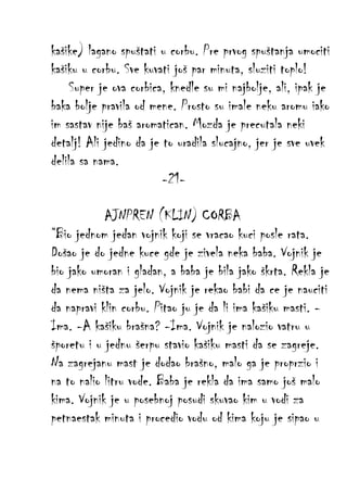 kašike) lagano spuštati u corbu. Pre prvog spuštanja umociti
kašiku u corbu. Sve kuvati još par minuta, sluziti toplo!
Super je ova corbica, knedle su mi najbolje, ali, ipak je
baka bolje pravila od mene. Prosto su imale neku aromu iako
im sastav nije baš aromatican. Mozda je precutala neki
detalj! Ali jedino da je to uradila slucajno, jer je sve uvek
delila sa nama.
-21AJNPREN (KLIN) CORBA
“Bio jednom jedan vojnik koji se vracao kuci posle rata.
Došao je do jedne kuce gde je zivela neka baba. Vojnik je
bio jako umoran i gladan, a baba je bila jako škrta. Rekla je
da nema ništa za jelo. Vojnik je rekao babi da ce je nauciti
da napravi klin corbu. Pitao ju je da li ima kašiku masti. Ima. -A kašiku brašna? -Ima. Vojnik je nalozio vatru u
šporetu i u jednu šerpu stavio kašiku masti da se zagreje.
Na zagrejanu mast je dodao brašno, malo ga je proprzio i
na to nalio litru vode. Baba je rekla da ima samo još malo
kima. Vojnik je u posebnoj posudi skuvao kim u vodi za
petnaestak minuta i procedio vodu od kima koju je sipao u

 
