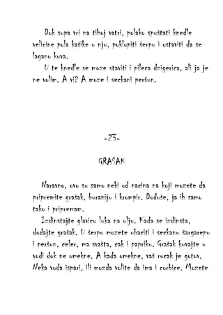 Dok supa vri na tihoj vatri, polako spuštati knedle
velicine pola kašike u nju, poklopiti šerpu i ostaviti da se
lagano kuva.
U te knedle se moze staviti i pileca dzigerica, ali ja je
ne volim. A vi? A moze i seckani peršun.

-23GRAŠAK
Naravno, ovo su samo neki od nacina na koji mozete da
pripremite grašak, buraniju i krompir. Doduše, ja ih samo
tako i pripremam.
Izdinstajte glavicu luka na ulju. Kada se izdinsta,
dodajte grašak. U šerpu mozete ubaciti i seckanu šargarepu
i peršun, celer, ma svašta, cak i papriku. Grašak kuvajte u
vodi dok ne omekne. A kada omekne, vaš rucak je gotov.
Neka voda ispari, ili mozda volite da ima i corbice. Mozete

 