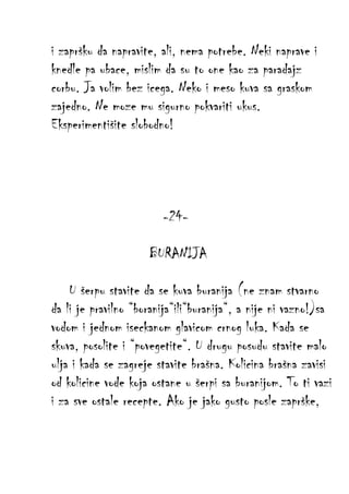i zapršku da napravite, ali, nema potrebe. Neki naprave i
knedle pa ubace, mislim da su to one kao za paradajz
corbu. Ja volim bez icega. Neko i meso kuva sa graskom
zajedno. Ne moze mu sigurno pokvariti ukus.
Eksperimentišite slobodno!

-24BURANIJA
U šerpu stavite da se kuva buranija (ne znam stvarno
da li je pravilno “boranija“ili“buranija“, a nije ni vazno!)sa
vodom i jednom iseckanom glavicom crnog luka. Kada se
skuva, posolite i “povegetite“. U drugu posudu stavite malo
ulja i kada se zagreje stavite brašna. Kolicina brašna zavisi
od kolicine vode koja ostane u šerpi sa buranijom. To ti vazi
i za sve ostale recepte. Ako je jako gusto posle zaprške,

 
