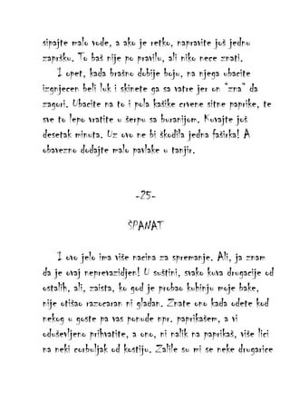 sipajte malo vode, a ako je retko, napravite još jednu
zapršku. To baš nije po pravilu, ali niko nece znati.
I opet, kada brašno dobije boju, na njega ubacite
izgnjecen beli luk i skinete ga sa vatre jer on “zna“ da
zagori. Ubacite na to i pola kašike crvene sitne paprike, te
sve to lepo vratite u šerpu sa buranijom. Kuvajte još
desetak minuta. Uz ovo ne bi škodila jedna faširka! A
obavezno dodajte malo pavlake u tanjir.
-25ŠPANAT
I ovo jelo ima više nacina za spremanje. Ali, ja znam
da je ovaj neprevazidjen! U suštini, svako kuva drugacije od
ostalih, ali, zaista, ko god je probao kuhinju moje bake,
nije otišao razocaran ni gladan. Znate ono kada odete kod
nekog u goste pa vas ponude npr. paprikašem, a vi
oduševljeno prihvatite, a ono, ni nalik na paprikaš, više lici
na neki corbuljak od kostiju. Zalile su mi se neke drugarice

 