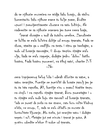 da se njihovim muzevima ne svidja kako kuvaju, da stalno
komentarišu kako njihove mame to bolje prave. Budite
uporni i preorijentisacete ukucane na vašu kuhinju. Ne
nadmecite se sa njihovim mamama jer tome nema kraja.
Španat skuvajte u vodi da totalno omekne. Zacudicete
se kolika se mala kolicina dobije od mnogo španata. Kada se
skuva, stavite ga u cediljku za testo i sitno ga iseckajte, a
vodu od kuvanja sacuvajte. U drugu šerpicu sipajte malo
ulja, kada se malo zagreje, dodajte jednu “dobru“ kašiku
brašna. Kada brašno porumeni, na tihoj vatri, ubacite 2-3
-26cena izgnjecenog belog luka i odmah sklonite sa vatre, a
vatru smanjite. Komšije ce pomisliti da kuvate pasulj jer je
to ta ista zaprška. Ali, komšije nisu u pravu! Vratite šerpu
na ringlu i na zapršku sipajte španat. Brzo promešajte i u
to sipajte malo vode koju ste sacuvali od kuvanja španata.
Sada ce poceti da prska na sve strane, zato brzo nalite hladnog
mleka, ne mnogo. E, sada se malo ohladilo pa mozete da
kontrolišete kljucanje. Ako treba, još smanjite vatru i dodajte
vegetu i soli. Mešajte još pet minuta i španat je gotov. A
gustinu odredite mlekom ili vodom od španata.

 