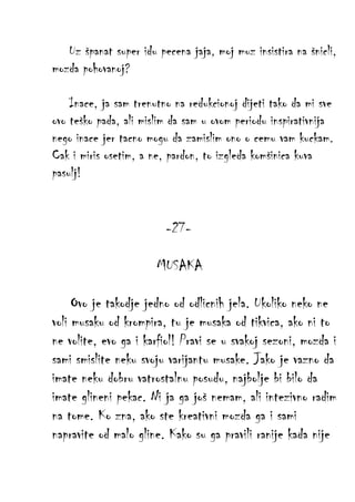 Uz španat super idu pecena jaja, moj muz insistira na šnicli,
mozda pohovanoj?
Inace, ja sam trenutno na redukcionoj dijeti tako da mi sve
ovo teško pada, ali mislim da sam u ovom periodu inspirativnija
nego inace jer tacno mogu da zamislim ono o cemu vam kuckam.
Cak i miris osetim, a ne, pardon, to izgleda komšinica kuva
pasulj!

-27MUSAKA
Ovo je takodje jedno od odlicnih jela. Ukoliko neko ne
voli musaku od krompira, tu je musaka od tikvica, ako ni to
ne volite, evo ga i karfiol! Pravi se u svakoj sezoni, mozda i
sami smislite neku svoju varijantu musake. Jako je vazno da
imate neku dobru vatrostalnu posudu, najbolje bi bilo da
imate glineni pekac. Ni ja ga još nemam, ali intezivno radim
na tome. Ko zna, ako ste kreativni mozda ga i sami
napravite od malo gline. Kako su ga pravili ranije kada nije

 