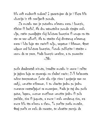 bilo ovih modernih sudova? I garantujem da je i klopa bila
ukusnija iz tih zemljanih posuda.
Za musaku vam je potrebno mleveno meso i krompir,
tikvice ili karfiol. Na dno vatrostalne posude sipajte malo
ulja, zatim poredjajte sloj kolutova krompira ili onoga za šta
ste se vec odlucili. Na to stavite sloj dinstanog mlevenog
mesa i luka koje ste zacinili solju, vegetom i biberom. Opet
odgore red kolutova krompira. Posudu poklopite i stavite u
rernu da se pece. Kada krompir omekne, a to proverite
-28posle dvadesetak minuta, izvadite musaku iz rerne i zalite
je jajima koja se spremaju na sledeci nacin: 2-3 belanceta
sobne temperature (osim ako nije zima i grejanje vam ne
radi), umutite mikserom. U to ubacite jedno po jedno
zumance nastavljajuci sa mucenjem. Kada je taj deo posla
gotov, lagano, rucnom mutilicom umutite jednu ili pola
pavlake, sira ili jogurta, a moze i malo rendanog sira, ma
moze bilo šta mlecno a slano. To prelite preko musake.
Ovaj preliv ce malo da naraste, te obratite paznju da

 