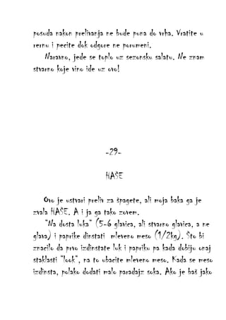 posuda nakon prelivanja ne bude puna do vrha. Vratite u
rernu i pecite dok odgore ne porumeni.
Naravno, jede se toplo uz sezonsku salatu. Ne znam
stvarno koje vino ide uz ovo!

-29HAŠE
Ovo je ustvari preliv za špagete, ali moja baka ga je
zvala HAŠE. A i ja ga tako zovem.
“Na dosta luka“ (5-6 glavica, ali stvarno glavica, a ne
glava) i paprike dinstati mleveno meso (1/2kg). Što bi
znacilo da prvo izdinstate luk i papriku pa kada dobiju onaj
staklasti “look“, na to ubacite mleveno meso. Kada se meso
izdinsta, polako dodati malo paradajz soka. Ako je baš jako

 