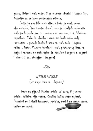 gusto, linite i malo vode. U to mozete ubaciti i lovorov list.
Ostavite da se kuva dvadesetak minuta.
Pošto je nas bilo malo više, a baka je uvek dobro
ekonomisala, “ima i sutra dana“, ona je stavljala malo više
vode pa bi posle sve to zgusnula sa brašnom, tzv. hladnom
zaprškom. Tako da ukoliko i vama sos bude malo redji,
razmutite u posudi kašiku brašna sa malo vode i lagano
nalite u haše. Mozete iseckati i malo peršunovog lista na
kraju i naravno ne zaboravite da posolite i vegetu a bogami
i biber! E da, skuvajte i špagete!
-30NATUR ŠNICLE
(uz moje izmene i dopune)
Opet na pijacu! Kupite šnicle od buta, ili junece
šnicle, kolicina nije vazna. Onoliko koliko cete pojesti.
Potrebni su i kiseli krastavci, pavlaka, senf i ne znam tacno,
seticu se usput.

 
