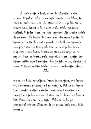 A kada dodjete kuci, dobro ih izlupajte sa obe
strane. U jednoj šoljici pomešajte vegetu, so i biber, te
zacinite svaku šniclu sa obe stane. Zatim u jedan tanjir
stavite malo brašna u koje cete svaku šniclu ponaosob
uvaljati. U jedan tiganj na jako ugrejano ulje stavite šnicle
da se peku. Na brzinu ih ispecite sa obe srane i pošto ih
ispecete, vadite ih u neku posudu. Kada ih sve ispecete,
smanjite vatru i u tiganj gde više nema ni jedne šnicle
proprzite jednu kašiku brasna uz stalno mešanje da ne
zagori. Kada se brašno malo proprzi, u tiganj sipajte dve
sipace kašike supe i mešajte. Ako je jako gusto, sipajte još
supe. U tiganj vratite šnicle i malo ga prodrmajte tako da
-31sve šnicle budu potopljene. Vatra je smanjena, sve lagano
vri. Povremeno prodrmajte i promešajte. Dok se to lagano
kuva, iseckajte sitno nekoliko krastavcica i ubacite ih u
tiganj kao i jednu pavlaku i kašiku senfa. A moze i lovorov
list. Povremeno sve pomesajte. Neka se krcka još
petnaestak minuta. Znacete da je gotovo kada meso bude
mekano.

 