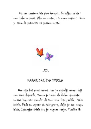Uz ovo savršeno ide pire krompir. To valjda znate i
sami kako se pravi. Ako ne znate, i to cemo napisati. Vaše
je samo da potrazite na pravom mestu!

-32KARADJORDJEVA ŠNICLA
Ovo nije baš pravi recept, ovo je najbolji recept koji
sam sama dopunila. Veoma je vazno da dobro upoznate
mesara kog cete zamoliti da vam isece lepe, velike, tanke
šnicle. Kada to uspete da postignete, dalje je sve mnogo
lakše. Istucajte šnicle što je moguce tanje. Posolite ih,

 