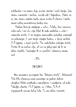 pobiberite i na srtanu koju punite sipnite i malo karija. Istu
stranu namazite i senfom, mozda cak i kajmakom. Zatim na
tu istu stranu stavite tanko parce šunke ili slanine i tanko
parce nekog aromaticnog tvrdog sira.
Sledeca faza je savijanje u rolnu. Polako, bez nervoze,
neka malo i viri sir, nije frka! A sada cackalice u ruke i
zatvorite šnicle. U tri tanjira rasporedite potreban materijal
za pohovanje. U prvi tanjir sipajte brašno, u drugi razbite
2-3 jajeta, u treci prezle. Tim redosledom pohujte šnicle.
Przite ih na vrelom ulju, ali ne na jakoj vatri da bi se
dobro ispekle. Servirajte ih uz pomfrit i obavezno tartar
sos!
-33FAŠIRKE
Ovo verovatno poznajete kao “faširane šnicle“. Dobreeee!
Pola kile mlevenog mesa pomešate sa jednim dobrim
okrajkom hleba prethodno natopljenim i ocedjenim od vode.
Takodje ubacite i 1-2 jajeta, so i biber, 3-4-5
izgnjecenih cenova belog luka. To sve dobro izmesiti,

 
