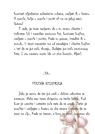 formirati pljeskavice pokvašenim rukama, uvaljati ih u brašno
ili prezle, bolje u prezle i prziti ali ne na jakoj vatri.
Gotovo!
E sada, ja imam varijantu da u tu smesu ubacite i
izdinstan luk i naseckan peršunov list, formirate kuglice,
uvaljate u prezle i przite. Kada su gotove, izvadite ih u
posudu. U šerpi napravite sos od paradajza i ubacite kuglice
u isti da se još malo skuvaju. Dodajte još malo peršunovog
lista. I ovo naravno super ide uz pire krompir. Njam!

-34PECENA DZIGERICA
Jako je vazno da ste još uvek u dobrim odnosima sa
mesarom. Neka vam isece dzigericu na tanke kriške. Kod
kuce je operite i ostavite pola sata da se ocedi. Zatim je
posolite i uvaljajte u brašno sa obe strane i stavite da se
pece na ulju. Kada se ispece, a brzo se pece, pogotovo ako

 