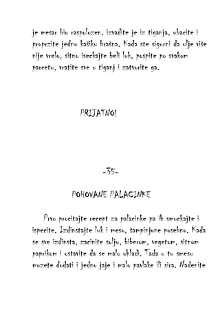 je mesar bio raspolozen, izvadite je iz tiganja, ubacite i
proprzite jednu kašiku brašna. Kada ste sigurni da ulje više
nije vrelo, sitno iseckajte beli luk, pospite po svakom
parcetu, vratite sve u tiganj i zatvorite ga.

PRIJATNO!

-35POHOVANE PALACINKE
Prvo procitajte recept za palacinke pa ih smuckajte i
ispecite. Izdinstajte luk i meso, šampinjone posebno. Kada
se sve izdinsta, zacinite solju, biberom, vegetom, sitnom
paprikom i ostavite da se malo ohladi. Tada u tu smesu
mozete dodati i jedno jaje i malo pavlake ili sira. Nadenite

 
