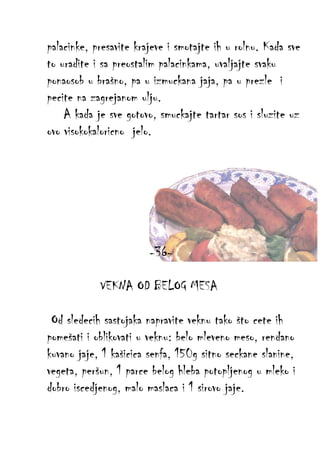 palacinke, presavite krajeve i smotajte ih u rolnu. Kada sve
to uradite i sa preostalim palacinkama, uvaljajte svaku
ponaosob u brašno, pa u izmuckana jaja, pa u prezle i
pecite na zagrejanom ulju.
A kada je sve gotovo, smuckajte tartar sos i sluzite uz
ovo visokokaloricno jelo.

-36VEKNA OD BELOG MESA
Od sledecih sastojaka napravite veknu tako što cete ih
pomešati i oblikovati u veknu: belo mleveno meso, rendano
kuvano jaje, 1 kašicica senfa, 150g sitno seckane slanine,
vegeta, peršun, 1 parce belog hleba potopljenog u mleko i
dobro iscedjenog, malo maslaca i 1 sirovo jaje.

 