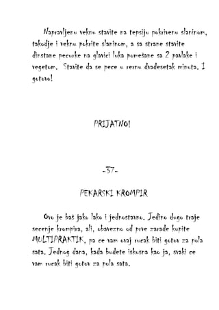 Napravljenu veknu stavite na tepsiju pokrivenu slaninom,
takodje i veknu pokrite slaninom, a sa strane stavite
dinstane pecurke na glavici luka pomešane sa 2 pavlake i
vegetom. Stavite da se pece u rernu dvadesetak minuta. I
gotovo!

PRIJATNO!

-37PEKARSKI KROMPIR
Ovo je baš jako lako i jednostavno. Jedino dugo traje
secenje krompira, ali, obavezno od prve zarade kupite
MULTIPRAKTIK, pa ce vam ovaj rucak biti gotov za pola
sata. Jednog dana, kada budete iskusna kao ja, svaki ce
vam rucak biti gotov za pola sata.

 