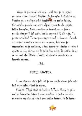 Nego da pocnemo! Za ovaj rucak vam je sa pijace
potreban samo krompir. Kupite kilu krompira i oljuštite ga.
Ubacite ga u multipraktik i isecite ga na tanke kriške.
Vatrostalnu posudu namazite uljem i pocnite da redjate
kriške krompira. Kada završite sa krompirom, u jednu
posudu sipajte 1 dcl vode, kašiku vegete i ½ dcl ulja. To
je sve otprilike! To sve pomešajte i prelite krompir. Posudu
zatvorite i ubacite u rernu da se pece. Ako vam je
vatrostalna cinija staklena, u isto vreme je ubacite u rernu i
upalite rernu, da vam ne bi pukla kao meni. Ja mislim da ce
se to peci oko 30min. Pred kraj otvorite posudu da se
krompir zapece.
-38KISELI KROMPIR
E ovo sigurno niste jeli. Ni ja ovo nigde nisam jela osim
kod moje bake. Meni je super.
Krompir (1kg) iseci na kockice 1/1cm. Skuvajte ga u
vodi sa lovorovim listom i malo posolite. U jednu šerpicu
napravite zapršku od ulja i dve kašike brašna. Kada brašno

 