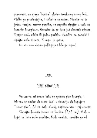porumeni, na njega “bacite“ glavicu iseckanog crnog luka.
Malko ga prodinstajte, i sklonite sa vatre. Ubacite na to
jednu varajcu crvene paprike, te zapršku sipajte u vodu sa
kuvanim krompirom. Ostavite da se kuva još desetak minuta.
Sipajte malo mleka ili jednu pavlaku. Posolite po potrebi i
sipajte malo sirceta. Krompir je gotov.
Uz ovo smo obicno pekli jaja i bilo je super!

-39PIRE KROMPIR
Verovatno svi znate kako se sprema pire krompir, i
iskreno se nadam da niste došli u situaciju da kupujete
“minut pire“. Ali za svaki slucaj, napisacu vam i taj recept.
Skuvajte krompir isecen na kockice (2/2 cm). Vodu u
kojoj se kuva malo posolite. Kada omekša, ocedite ga od

 