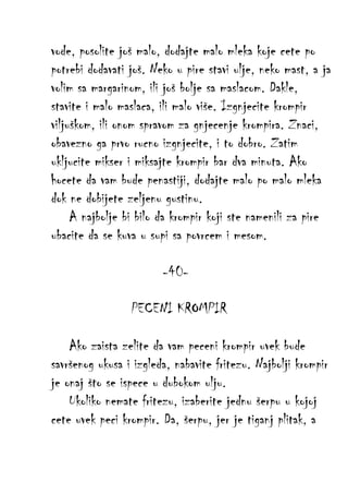 vode, posolite još malo, dodajte malo mleka koje cete po
potrebi dodavati još. Neko u pire stavi ulje, neko mast, a ja
volim sa margarinom, ili još bolje sa maslacom. Dakle,
stavite i malo maslaca, ili malo više. Izgnjecite krompir
viljuškom, ili onom spravom za gnjecenje krompira. Znaci,
obavezno ga prvo rucno izgnjecite, i to dobro. Zatim
ukljucite mikser i miksajte krompir bar dva minuta. Ako
hocete da vam bude penastiji, dodajte malo po malo mleka
dok ne dobijete zeljenu gustinu.
A najbolje bi bilo da krompir koji ste namenili za pire
ubacite da se kuva u supi sa povrcem i mesom.
-40PECENI KROMPIR
Ako zaista zelite da vam peceni krompir uvek bude
savršenog ukusa i izgleda, nabavite fritezu. Najbolji krompir
je onaj što se ispece u dubokom ulju.
Ukoliko nemate fritezu, izaberite jednu šerpu u kojoj
cete uvek peci krompir. Da, šerpu, jer je tiganj plitak, a

 