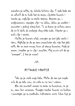 potrebna je velika, tj. duboka kolicina ulja. E sada kada ste
se odlucili da to bude baš ta šerpa, oljuštite krompir i
isecite ga, najbolje na tanke štapice. Operite ga, u
medjuvremenu zagrejte ulje i to dobro, dobro ga ocedite i
prosušite u jednoj cistoj krpi. To sa krpom je prilicno vazno
da ne bi došlo do prskanja zbog viška vode. Ubacite ga u
vrelo ulje i pecite.
Ukoliko je krompir mlad, nemojte ga seci jako tanko i
sitno. Najbolje je da ga samo prepolovite ako nije baš jako
velik. On se pece mnogo brze od starog krompira. Kada je
pecen, izvadite ga iz ulja i posolite. Moj muzic voli da ga
“povegeti“. I baš je super!
-41RESTOVANI KROMPIR
Tako ga je zvala moja baka. Mislim da sam još negde
cula da ga tako zovu, te neka mu to ime i ostane.
Ako ste procitali recept za testo sa krompirom, to je
to, samo bez rezanaca. Skuvajte iseckan krompir na kockice
i pomešajte ga sa prethodno izdinstanim crnim lukom koji je

 