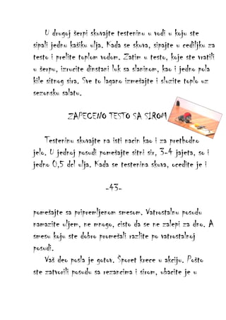 U drugoj šerpi skuvajte testeninu u vodi u koju ste
sipali jednu kašiku ulja. Kada se skuva, sipajte u cediljku za
testo i prelite toplom vodom. Zatim u testo, koje ste vratili
u šerpu, izrucite dinstani luk sa slaninom, kao i jedno pola
kile sitnog sira. Sve to lagano izmešajte i sluzite toplo uz
sezonsku salatu.
ZAPECENO TESTO SA SIROM
Testeninu skuvajte na isti nacin kao i za prethodno
jelo. U jednoj posudi pomešajte sitni sir, 3-4 jajeta, so i
jedno 0,5 dcl ulja. Kada se testenina skuva, ocedite je i
-43pomešajte sa pripremljenom smesom. Vatrostalnu posudu
namazite uljem, ne mnogo, cisto da se ne zalepi za dno. A
smesu koju ste dobro promešali razlite po vatrostalnoj
posudi.
Vaš deo posla je gotov. Šporet krece u akciju. Pošto
ste zatvorili posudu sa rezancima i sirom, ubacite je u

 