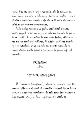 rernu. Kao što sam i ranije pomenula, ali da ponovim za
svaki slucaj, najbolje bi bilo da u isto vreme upalite rernu i
ubacite vatrostalnu posudu u nju da ne bi došlo do pucanja
usled nagle promene temperature.
Posle nekog vremena od jedno dvadesetak minuta,
bacite pogled na vaš rucak jer bi sada vec trebalo da pocne
da se “zuti“. A ako volite da vam krcka korica, skinite na
par minuta pred kraj poklopac. U suštini, poklopac mozda
nije ni potreban, ali on na neki nacin štiti hranu da ne
zagori ukoliko malda kuvarica ima još neka posao koji radi
uporedo.
PRIJATNO!
-44TESTO SA KROMPIROM
Ili “nasuvo sa krompirom“, nekome je poznato i pod tim
imenom. Ako vam ukucani nisu previše zahtevni što se hrane
tice, a vi niste baš raspolozeni da celo prepodne provedete
kraj šporeta, ovo jelo, kao i uglavnom sve ostalo sa

 