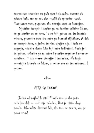 testeninom spremite za pola sata i slobodno mozete da
pricate kako ste se ceo dan trudili da spremite rucak.
Poverovace vam, pogotovo ako nemaju veze sa kuvanjem.
Oljuštite krompir i isecite ga na kockice velicine ½ cm,
te ga stavite da se kuva. To ce biti gotovo za dvadesetak
minuta, proverite tako što cete ga bocnuti viljuškom. A dok
se krompir kuva, u jednu šerpicu sipajte ulja i kada se
zagreje, ubacite dosta luka koji cete izdinstati. Kada je i
to gotovo, sklonite ga sa vatre i pospite vegetom i crvenom
paprikom. U isto vreme skuvajte i testenine. Na kraju
pomešajte krompir sa lukom, a potom sve sa testeninama. I
gotovo.
-45PITA SA LUKOM
Jedna od najboljih pita! Pravila sam je dva puta
nedeljno dok mi muz nije poludeo. Baš je nisam dugo
pravila. Ako volite dinstani luk, ako vam ne smeta, ovo je
prava stvar!

 