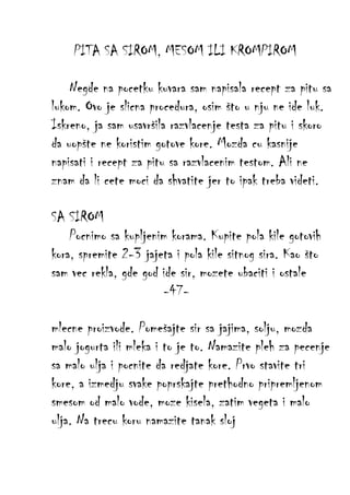 PITA SA SIROM, MESOM ILI KROMPIROM
Negde na pocetku kuvara sam napisala recept za pitu sa
lukom. Ovo je slicna procedura, osim što u nju ne ide luk.
Iskreno, ja sam usavršila razvlacenje testa za pitu i skoro
da uopšte ne koristim gotove kore. Mozda cu kasnije
napisati i recept za pitu sa razvlacenim testom. Ali ne
znam da li cete moci da shvatite jer to ipak treba videti.
SA SIROM
Pocnimo sa kupljenim korama. Kupite pola kile gotovih
kora, spremite 2-3 jajeta i pola kile sitnog sira. Kao što
sam vec rekla, gde god ide sir, mozete ubaciti i ostale
-47mlecne proizvode. Pomešajte sir sa jajima, solju, mozda
malo jogurta ili mleka i to je to. Namazite pleh za pecenje
sa malo ulja i pocnite da redjate kore. Prvo stavite tri
kore, a izmedju svake poprskajte prethodno pripremljenom
smesom od malo vode, moze kisela, zatim vegeta i malo
ulja. Na trecu koru namazite tanak sloj

 