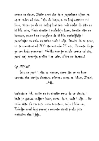 smese sa sirom. Zatim opet dve kore poprskane uljem pa
opet nadev od sira. Tako do kraja, a za kraj ostavite tri
kore. Vazno je da na svakoj kori ima neki nadev da pita ne
bi bila suva. Kada stavite i poslednju koru, isecite pitu na
komade, moze i na trouglove da bi bilo zanimljivije i
poprskajte sa malo mešavine vode i ulja. Stavite da se pece,
na temperaturi od 200 stepeni oko 25 min. Znacete da je
gotovo kada porumeni. Ukoliko vam je ostalo smese od sira,
pred kraj pecenja prelite i sa ovim. Ništa ne bacamo!
SA MESOM
Isto se pravi i pita sa mesom, samo što se na kore
umesto sira stavlja dinstano mleveno meso sa lukom. Znaci,
-48izdinstate luk, zatim na to stavite meso da se dinsta, i
kada je gotovo redjate kore, meso, kore, voda i ulje... Ne
zaboravite da zacinite meso vegetom, solju i biberom.
Takodje pred kraj pecenja mozete sipati preko pite
mešavinu sira i jaja.

 