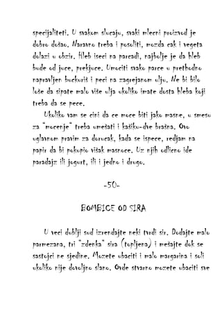 specijaliteti. U svakom slucaju, svaki mlecni proizvod je
dobro došao. Naravno treba i posoliti, mozda cak i vegeta
dolazi u obzir. Hleb iseci na parcadi, najbolje je da hleb
bude od juce, prekjuce. Umociti svako parce u prethodno
napravljen buckuriš i peci na zagrejanom ulju. Ne bi bilo
loše da sipate malo više ulja ukoliko imate dosta hleba koji
treba da se pece.
Ukoliko vam se cini da ce moce biti jako masne, u smesu
za “mocenje“ treba umešati i kašiku-dve brašna. Ovo
uglavnom pravim za dorucak, kada se ispece, redjam na
papir da bi pokupio višak masnoce. Uz njih odlicno ide
paradajz ili jogurt, ili i jedno i drugo.
-50BOMBICE OD SIRA
U veci dublji sud izrendajte neki tvrdi sir. Dodajte malo
parmezana, tri “zdenka“ sira (topljena) i mešajte dok se
sastojci ne sjedine. Mozete ubaciti i malo margarina i soli
ukoliko nije dovoljno slano. Ovde stvarno mozete ubaciti sve

 