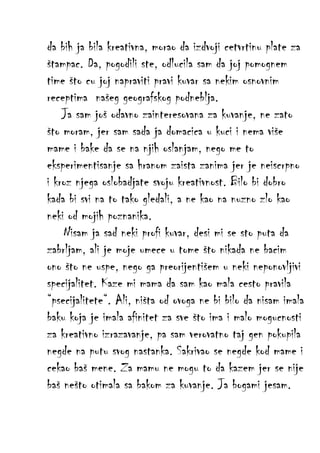 da bih ja bila kreativna, morao da izdvoji cetvrtinu plate za
štampac. Da, pogodili ste, odlucila sam da joj pomognem
time što cu joj napraviti pravi kuvar sa nekim osnovnim
receptima našeg geografskog podneblja.
Ja sam još odavno zainteresovana za kuvanje, ne zato
što moram, jer sam sada ja domacica u kuci i nema više
mame i bake da se na njih oslanjam, nego me to
eksperimentisanje sa hranom zaista zanima jer je neiscrpno
i kroz njega oslobadjate svoju kreativnost. Bilo bi dobro
kada bi svi na to tako gledali, a ne kao na nuzno zlo kao
neki od mojih poznanika.
Nisam ja sad neki profi kuvar, desi mi se sto puta da
zabrljam, ali je moje umece u tome što nikada ne bacim
ono što ne uspe, nego ga preorijentišem u neki neponovljivi
specijalitet. Kaze mi mama da sam kao mala cesto pravila
“psecijalitete“. Ali, ništa od ovoga ne bi bilo da nisam imala
baku koja je imala afinitet za sve što ima i malo mogucnosti
za kreativno izrazavanje, pa sam verovatno taj gen pokupila
negde na putu svog nastanka. Sakrivao se negde kod mame i
cekao baš mene. Za mamu ne mogu to da kazem jer se nije
baš nešto otimala sa bakom za kuvanje. Ja bogami jesam.

 