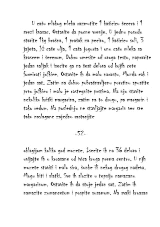 U cašu mlakog mleka razmutite 1 kašicicu šecera i 1
svezi kvasac. Ostavite da pocne vrenje. U jednu posudu
stavite 1kg brašna, 1 prašak za pecivo, 1 kašicicu soli, 3
jajeta, ½ caše ulja, 1 caša jogurta i onu cašu mleka sa
kvascem i šecerom. Dobro umesite od ovoga testo, napravite
jedan valjak i isecite ga na šest delova od kojih cete
formirati jufkice. Ostavite ih da malo narastu. Mozda cak i
jedan sat. Zatim na dobro pobrašnavljenu površinu spustite
prvu jufkicu i malo je rastegnite prstima. Na nju stavite
nekoliko kriški margarina, zatim na to drugu, pa margarin i
tako redom. Na poslednju ne stavljajte margarin vec sve
tako naslagane zajedno rastanjite
-52oklagijom koliko god mozete. Isecite ih na 36 delova i
uvijajte ih u kroasane od ivica kruga prema centru. U njh
mozete staviti i malo sira, šunke ili nekog drugog nadeva.
Mogu biti i slatki. Sve ih slozite u tepsiju namazanu
margarinom. Ostavite ih da stoje jedan sat. Zatim ih
namazite zumancetom i pospite susamom. Na svaki kroasan

 