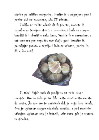 stavite po kriškicu margarina. Stavite ih u zagrejanu pec i
pecite dok ne porumene, oko 25 minuta.
Ukoliko ne zelite odmah da ih pecete, mozete ih
zajedno sa tepsijom staviti u zamrzivac i kada se stegnu
izvaditi ih i ubaciti u neku kesu. Vratite ih u zamrzivac, a
sat vremena pre nego što vam dodju gosti izvadite ih,
poredjajte ponovo u tepsiju i kada se otkrave, pecite ih.
Bice kao novi!

-53E, tako! Hajde sada da predjemo na neke druge
recepte. Ovo do sada je sve bilo nešto osnovno što morate
da znate. Ja sam sve to zapisivala dok je moja baka kuvala.
Ona je uglavnom svugde ubacivala zapršku, a pod maminim
uticajem uglavnom smo je izbacili, osim tamo gde je stvarno
neophodna.

 