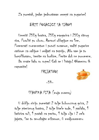 Za pocetak, jedan jednostavan recept za pogacice!
BRZE POGACICE SA SIROM
Umesiti 250g brašna, 250g margarina i 250g sitnog
sira. Posoliti po ukusu. Razvuci oklagijom na 1cm.
Premazati zumancetom i posuti susamom, vaditi pogacice
cašicom za rakijom i redjati na tepsiju. Ako vam je to
komplikovano, isecite na kockice. Pecite dok ne porumene.
Da znate kako su super! Cak se i listaju! Obavezno ih
napravite!
PRIJATNO!
-54ŠPANSKA PITA (moja cuvena)
U dublju ciniju pomešati 2 šolje kukuruznog griza, 2
šolje pšenicnog brašna, 2 šolje kisele vode, 1 pavlaka, 1
kašicica soli, 1 prašak za pecivo, 1 šolja ulja i 2 cela
jajeta. Sve to smuckajte mikserom. U medjuvremenu

 