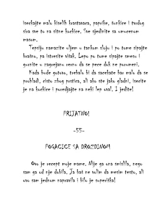 iseckajte malo kiselih krastavaca, paprike, šunkice i tvrdog
sira sve to na sitne kockice. Sve sjedinite sa umucenom
masom.
Tepsiju namazite uljem u tankom sloju i po tome sipajte
brašno, pa istresite višak. Lepo po tome sipajte smesu i
gurnite u zagrejanu rernu da se pece dok ne porumeni.
Kada bude gotovo, trebalo bi da sacekate bar malo da se
prohladi, cisto zbog prstica, ali ako ste jako gladni, isecite
je na kockice i poredjajte na neki lep oval. I jedite!
PRIJATNO!
-55POGACICE SA DROZDINOM
Ovo je recept moje mame. Nije ga ona smislila, nego
sam ga od nje dobila. Ja baš ne volim da mesim testo, ali
ovo sam jednom napravila i bilo je superiška!

 