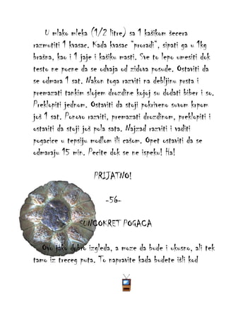 U mlako mleka (1/2 litre) sa 1 kašikom šecera
razmutiti 1 kvasac. Kada kvasac “proradi“, sipati ga u 1kg
brašna, kao i 1 jaje i kašiku masti. Sve to lepo umesiti dok
testo ne pocne da se odvaja od zidova posude. Ostaviti da
se odmara 1 sat. Nakon toga razviti na debljinu prsta i
premazati tankim slojem drozdine kojoj su dodati biber i so.
Preklopiti jednom. Ostaviti da stoji pokriveno suvom krpom
još 1 sat. Ponovo razviti, premazati drozdinom, preklopiti i
ostaviti da stoji još pola sata. Najzad razviti i vaditi
pogacice u tepsiju modlom ili cašom. Opet ostaviti da se
odmaraju 15 min. Pecite dok se ne ispeku! Ha!
PRIJATNO!
-56SUNCOKRET POGACA
Ovo jako dobro izgleda, a moze da bude i ukusno, ali tek
tamo iz treceg puta. To napravite kada budete išli kod

 