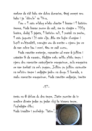 svekrve da vidi kako ste dobra domacica. Ovaj recept smo
baka i ja “skinule“ sa TV-a.
Prvo u 1 cašu mlakog mleka ubacite 1 kvasac i 1 kašicicu
šecera. Kada kvasac pocne da radi, sve to sipajte u 700g
brašna, dodaj 3 jajeta, 1 kašicicu soli, 1 prašak za pecivo,
1 cašu jogurta i ½ caše ulja. Ako ste kojim slucajem i
kupili multipraktik, nemojte ovo da mesite u njemu jer ce
da vam crkne kao i meni. Ovo se radi rucno.
Kada završite mešenje, napravite od mase 6 jufkica i
ostavite ih da narastu. Nadjite neku veliku plitku šerpu i
njeno dno namazite rastopljenim margarinom, pola margarina
ce vam trebati za celu pogacu. Jufkicu po jufkicu razvucite
na velicinu šerpe i redjajte jednu na drugu 5 komada, a
svaku namazite margarinom. Kada završite redjanje, isecite
-57testo na 8 delova do dna šerpe. Zatim pocnite da iz
sredine dizete jedan po jedan sloj ka ivicama šerpe.
Pogledajte sliku:
Kada izvadite i poslednju “laticu“,

 