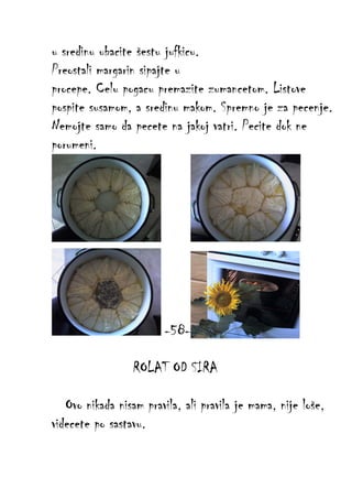 u sredinu ubacite šestu jufkicu.
Preostali margarin sipajte u
procepe. Celu pogacu premazite zumancetom. Listove
pospite susamom, a sredinu makom. Spremno je za pecenje.
Nemojte samo da pecete na jakoj vatri. Pecite dok ne
porumeni.

-58ROLAT OD SIRA
Ovo nikada nisam pravila, ali pravila je mama, nije loše,
videcete po sastavu.

 