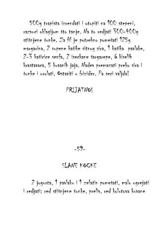 500g trapista izrendati i otopiti na 100 stepeni,
razvuci oklagijom što tanje. Na to redjati 300-400g
stišnjene šunke. Za fil je potrebno pomešati 125g
margarina, 2 supene kašike sitnog sira, 1 kašika pavlake,
2-3 kašicice senfa, 2 iseckane šargarepe, 6 kiselih
krastavaca, 5 kuvanih jaja. Nadev premazati preko sira i
šunke i urolati. Ostaviti u frizider. Pa seci valjda!
PRIJATNO!

-59SLANE KOCKE
2 jogurta, 1 pavlaku i 1 zelatin pomešati, malo ugrejati
i redjati: red stišnjene šunke, preliv, red kolutova kuvane

 