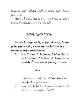 šargarepe, preliv, kolutovi kiselih krastavaca, preliv, barena
jaja, preliv.
Staviti u frizider, kada se dobro ohladi seci na kocke i
sluziti. Ne zaboravite u preliv malo soli!
ŠARENA SLANA TORTA
Ovo takodje nisam pravila, ali hocu, obecavam. To vam
je kad pravite zurku, a mama vam nije kod kuce da ti
pomogne sa svojim specijalitetima.
1. kora: 2 jajeta, 2 dcl jogurta, 1 šoljica ulja, ½
praška za pecivo, 1 kašicica soli i brašno kao za
palacinke (1 puna caša od jogurta). To valjda
-60.
2.
.

treba peci u tepsiji kao i sledece. Namazite
tepsiju uljem pa brašnom.
kora: sve isto kao i prethodno samo dodati 2-3
kašicice crvene paprike. Pecite!

 