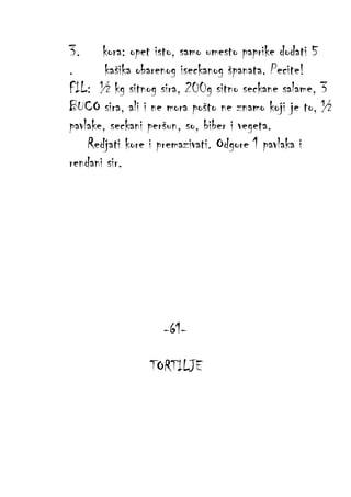 3. kora: opet isto, samo umesto paprike dodati 5
.
kašika obarenog iseckanog španata. Pecite!
FIL: ½ kg sitnog sira, 200g sitno seckane salame, 3
BUCO sira, ali i ne mora pošto ne znamo koji je to, ½
pavlake, seckani peršun, so, biber i vegeta.
Redjati kore i premazivati. Odgore 1 pavlaka i
rendani sir.

-61TORTILJE

 