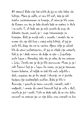 Ali stvarno! Baka nije baš volela da joj se neko bakce oko
kuhinje. Mama je radila, mi smo bili mali, tata je tek
totalno nezainteresovan za kuvanje, ali svima je bilo super
da klopamo ono što je baka skuvala kada se vratimo iz škole
i sa posla. E, ali kada sam ja malo porasla da mogu da
dohvatim šporet, pocelo je i moje interesovanje za
kuvanjem. Baki je mozda malo u pocetku i smetalo što se
muvam oko nje dok kuva u našoj maloj kuhinji, ali joj je
posle bilo drago što me to zanima. Njena zelja je oduvek
bila da otvori poslasticarnicu, ali joj se nikada nije ostvarila.
Cak ju je i deda zeznuo da dodje sa njim u Jugoslaviju
posle logora u Nemackoj, tako što je rekao da ima restoran
u Irigu. Zezala sam je da je bila sponzoruša. Muvao ju je i
neki Francuz koji je u logoru bio mesar, pa joj je švercovao
kuvane kobasice, ali valjda se ipak bila malo zaljubila u
dedu, pogotovo što je bio stariji i iskusniji, te ni jezicka
barijera nije predstavljala problem. Baka je bila iz
Rumunije, i govorila je tecno rumunski, nemacki, saski i
madjarski, i umesto da usavrši francuski koji je ucila u školi,
naucila je još i srpski. Posle se deda vadio da se nisu dobro
razumeli za restoran jer on nije dobro znao nemacki na kom

 