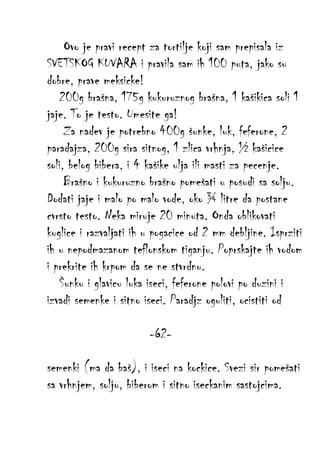 Ovo je pravi recept za tortilje koji sam prepisala iz
SVETSKOG KUVARA i pravila sam ih 100 puta, jako su
dobre, prave meksicke!
200g brašna, 175g kukuruznog brašna, 1 kašikica soli 1
jaje. To je testo. Umesite ga!
Za nadev je potrebno 400g šunke, luk, feferone, 2
paradajza, 200g sira sitnog, 1 zlica vrhnja, ½ kašicice
soli, belog bibera, i 4 kašike ulja ili masti za pecenje.
Brašno i kukuruzno brašno pomešati u posudi sa solju.
Dodati jaje i malo po malo vode, oko ¾ litre da postane
cvrsto testo. Neka miruje 20 minuta. Onda oblikovati
kuglice i razvaljati ih u pogacice od 2 mm debljine. Isprziti
ih u nepodmazanom teflonskom tiganju. Poprskajte ih vodom
i prekrite ih krpom da se ne stvrdnu.
Šunku i glavicu luka iseci, feferone polovi po duzini i
izvadi semenke i sitno iseci. Paradjz oguliti, ocistiti od
-62semenki (ma da baš), i iseci na kockice. Svezi sir pomešati
sa vrhnjem, solju, biberom i sitno iseckanim sastojcima.

 