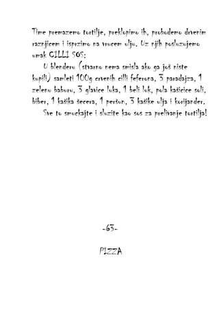 Time premazemo tortilje, preklopimo ih, probodemo drvenim
raznjicem i isprzimo na vrucem ulju. Uz njih posluzujemo
umak CILLI SOS:
U blenderu (stvarno nema smisla ako ga još niste
kupili) samleti 100g crvenih cilli feferona, 3 paradajza, 1
zelenu baburu, 3 glavice luka, 1 beli luk, pola kašicice soli,
biber, 1 kašika šecera, 1 peršun, 3 kašike ulja i korijander.
Sve to smuckajte i sluzite kao sos za prelivanje tortilja!

-63PIZZA

 