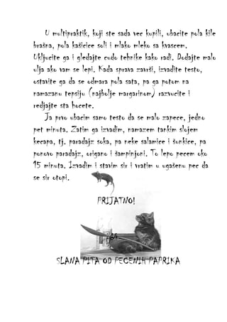 U multipraktik, koji ste sada vec kupili, ubacite pola kile
brašna, pola kašicice soli i mlako mleko sa kvascem.
Ukljucite ga i gledajte cudo tehnike kako radi. Dodajte malo
ulja ako vam se lepi. Kada sprava završi, izvadite testo,
ostavite ga da se odmara pola sata, pa ga potom na
namazanu tepsiju (najbolje margarinom) razvucite i
redjajte sta hocete.
Ja prvo ubacim samo testo da se malo zapece, jedno
pet minuta. Zatim ga izvadim, namazem tankim slojem
kecapa, tj. paradajz soka, pa neke salamice i šunkice, pa
ponovo paradajz, origano i šampinjoni. To lepo pecem oko
15 minuta. Izvadim i stavim sir i vratim u ugašenu pec da
se sir otopi.
PRIJATNO!
-64SLANA PITA OD PECENIH PAPRIKA

 